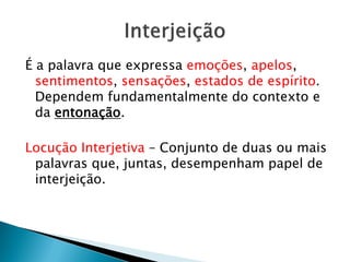 É a palavra que expressa emoções, apelos,
sentimentos, sensações, estados de espírito.
Dependem fundamentalmente do contexto e
da entonação.
Locução Interjetiva – Conjunto de duas ou mais
palavras que, juntas, desempenham papel de
interjeição.
 