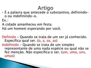  É a palavra que antecede o substantivo, definindo-
o ou indefinindo-o.
Ex.:
A cidade amanheceu em festa.
Há um homem esperando por você.
Definido – Quando se trata de um ser já conhecido.
Especifica qual ser. (o, a, os, as)
Indefinido – Quando se trata de um simples
representante de uma nada espécie ou qual não se
fez menção. Não especifica o ser. (um, uma, uns,
umas)
 
