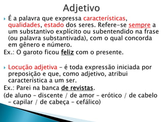  É a palavra que expressa características,
qualidades, estado dos seres. Refere-se sempre a
um substantivo explícito ou subentendido na frase
(ou palavra substantivada), com o qual concorda
em gênero e número.
Ex.: O garoto ficou feliz com o presente.
 Locução adjetiva – é toda expressão iniciada por
preposição e que, como adjetivo, atribui
característica a um ser.
Ex.: Parei na banca de revistas.
(de aluno – discente / de amor – erótico / de cabelo
– capilar / de cabeça – cefálico)
 
