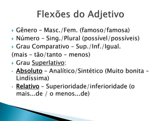  Gênero – Masc./Fem. (famoso/famosa)
 Número – Sing./Plural (possível/possíveis)
 Grau Comparativo – Sup./Inf./Igual.
(mais – tão/tanto – menos)
 Grau Superlativo:
• Absoluto – Analítico/Sintético (Muito bonita –
Lindíssima)
• Relativo – Superioridade/inferioridade (o
mais...de / o menos...de)
 