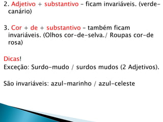 2. Adjetivo + substantivo – ficam invariáveis. (verde-
canário)
3. Cor + de + substantivo – também ficam
invariáveis. (Olhos cor-de-selva./ Roupas cor-de
rosa)
Dicas!
Exceção: Surdo-mudo / surdos mudos (2 Adjetivos).
São invariáveis: azul-marinho / azul-celeste
 