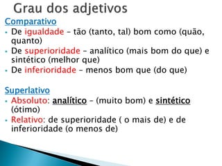 Comparativo
 De igualdade – tão (tanto, tal) bom como (quão,
quanto)
 De superioridade – analítico (mais bom do que) e
sintético (melhor que)
 De inferioridade – menos bom que (do que)
Superlativo
 Absoluto: analítico – (muito bom) e sintético
(ótimo)
 Relativo: de superioridade ( o mais de) e de
inferioridade (o menos de)
 