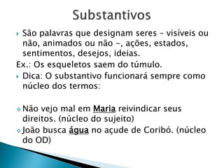  São palavras que designam seres – visíveis ou
não, animados ou não -, ações, estados,
sentimentos, desejos, ideias.
Ex.: Os esqueletos saem do túmulo.
 Dica: O substantivo funcionará sempre como
núcleo dos termos:
 Não vejo mal em Maria reivindicar seus
direitos. (núcleo do sujeito)
 João busca água no açude de Coribó. (núcleo
do OD)
 