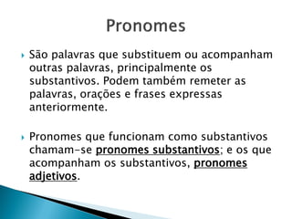  São palavras que substituem ou acompanham
outras palavras, principalmente os
substantivos. Podem também remeter as
palavras, orações e frases expressas
anteriormente.
 Pronomes que funcionam como substantivos
chamam-se pronomes substantivos; e os que
acompanham os substantivos, pronomes
adjetivos.
 