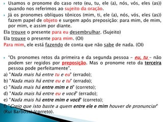  Usamos o pronome do caso reto (eu, tu, ele (a), nós, vós, eles (as))
quando nos referimos ao sujeito da oração.
 Já os pronomes oblíquos tônicos (mim, ti, ele (a), nós, vós, eles (as))
fazem papel de objeto e surgem após preposição: para mim, de mim,
por mim, e assim por diante.
Ela trouxe o presente para eu desembrulhar. (Sujeito)
Ela trouxe o presente para mim. (OI)
Para mim, ele está fazendo de conta que não sabe de nada. (OI)
 “Os pronomes retos da primeira e da segunda pessoa – eu, tu – não
podem ser regidos por preposição. Mas o pronome reto da terceira
pessoa pode perfeitamente".
a) "Nada mais há entre tu e eu" (errado);
b) "Nada mais há entre eu e tu" (errado);
c) "Nada mais há entre mim e ti" (correto);
d) "Nada mais há entre eu e você" (errado);
e) "Nada mais há entre mim e você" (correto);
f) "Creio que isto baste a quem entre ele e mim houver de pronunciar"
(Rui Barbosa) (correto).
 