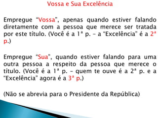 Vossa e Sua Excelência
Empregue “Vossa”, apenas quando estiver falando
diretamente com a pessoa que merece ser tratada
por este título. (Você é a 1ª p. – a “Excelência” é a 2ª
p.)
Empregue “Sua”, quando estiver falando para uma
outra pessoa a respeito da pessoa que merece o
título. (Você é a 1ª p. – quem te ouve é a 2ª p. e a
“Excelência” agora é a 3ª p.)
(Não se abrevia para o Presidente da República)
 