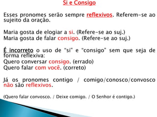 Si e Consigo
Esses pronomes serão sempre reflexivos. Referem-se ao
sujeito da oração.
Maria gosta de elogiar a si. (Refere-se ao suj.)
Maria gosta de falar consigo. (Refere-se ao suj.)
É incorreto o uso de “si” e “consigo” sem que seja de
forma reflexiva:
Quero conversar consigo. (errado)
Quero falar com você. (correto)
Já os pronomes contigo / comigo/conosco/convosco
não são reflexivos.
(Quero falar convosco. / Deixe comigo. / O Senhor é contigo.)
 