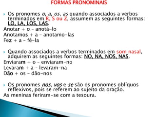 FORMAS PRONOMINAIS
 Os pronomes o, a, os, as quando associados a verbos
terminados em R, S ou Z, assumem as seguintes formas:
LO, LA, LOS, LAS.
Anotar + o – anotá-lo
Anotamos + a – anotamo-las
Fez + a – fê-la
 Quando associados a verbos terminados em som nasal,
adquirem as seguintes formas: NO, NA, NOS, NAS.
Enviaram + o – enviaram-no
Levaram + a – levaram-na
Dão + os – dão-nos
 Os pronomes nos, vos e se são os pronomes oblíquos
reflexivos, pois se referem ao sujeito da oração.
As meninas feriram-se com a tesoura.
 