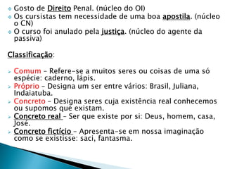  Gosto de Direito Penal. (núcleo do OI)
 Os cursistas tem necessidade de uma boa apostila. (núcleo
o CN)
 O curso foi anulado pela justiça. (núcleo do agente da
passiva)
Classificação:
 Comum – Refere-se a muitos seres ou coisas de uma só
espécie: caderno, lápis.
 Próprio – Designa um ser entre vários: Brasil, Juliana,
Indaiatuba.
 Concreto – Designa seres cuja existência real conhecemos
ou supomos que existam.
 Concreto real – Ser que existe por si: Deus, homem, casa,
José.
 Concreto fictício – Apresenta-se em nossa imaginação
como se existisse: saci, fantasma.
 