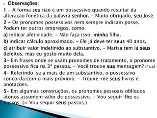  Observações:
1 - A forma seu não é um possessivo quando resultar da
alteração fonética da palavra senhor. - Muito obrigado, seu José.
2 - Os pronomes possessivos nem sempre indicam posse.
Podem ter outros empregos, como:
a) indicar afetividade. - Não faça isso, minha filha.
b) indicar cálculo aproximado. - Ele já deve ter seus 40 anos.
c) atribuir valor indefinido ao substantivo. - Marisa tem lá seus
defeitos, mas eu gosto muito dela.
3- Em frases onde se usam pronomes de tratamento, o pronome
possessivo fica na 3ª pessoa. - Você trouxe sua mensagem? (Tua)
4- Referindo-se a mais de um substantivo, o possessivo
concorda com o mais próximo. - Trouxe-me seus livros e
anotações.
5- Em algumas construções, os pronomes pessoais oblíquos
átonos assumem valor de possessivo. - Vou seguir-lhe os
passos. (= Vou seguir seus passos.)
 