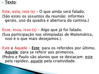  Texto:
Este, esta, isto (s) – O que ainda será falado.
(São estes os assuntos da reunião: informes
gerais, uso da quadra e abertura da cantina.)
Esse, essa, isso (s) – Algo que já foi falado.
(Sua participação nas olimpíadas de Matemática,
isso é o que mais desejamos.)
Este e Aquele – Este: para os referidos por último.
Aquele: para se referir aos primeiros.
(Pedro e Paulo são alunos que se destacam: este
pela rapidez, aquele pela criatividade.
 