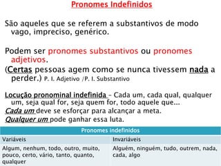 Pronomes Indefinidos
São aqueles que se referem a substantivos de modo
vago, impreciso, genérico.
Podem ser pronomes substantivos ou pronomes
adjetivos.
(Certas pessoas agem como se nunca tivessem nada a
perder.) P. I. Adjetivo /P. I. Substantivo
Locução pronominal indefinida – Cada um, cada qual, qualquer
um, seja qual for, seja quem for, todo aquele que...
Cada um deve se esforçar para alcançar a meta.
Qualquer um pode ganhar essa luta.
A
Pronomes indefinidos
Variáveis Invariáveis
Algum, nenhum, todo, outro, muito,
pouco, certo, vário, tanto, quanto,
qualquer
Alguém, ninguém, tudo, outrem, nada,
cada, algo
 