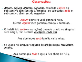 Observações:
 Algum, alguns, alguma, algumas, colocados antes do
substantivo têm sentido afirmativo, se colocados após o
substantivo têm sentido negativo.
Algum dinheiro você ganhará hoje.
Prêmio algum você ganhará com tais números.
 O indefinido todo (+ variações) quando usado no singular,
sem artigo, tem sentido qualquer, cada um.
Aos domingos toda família vai à missa.
 Se usado no singular seguido de artigo indica totalidade,
inteiro.
Aos domingos toda a igreja fica cheia de fiéis.
 