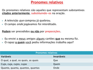 Pronomes relativos
Os pronomes relativos são aqueles que representam substantivos
citados anteriormente, substituindo-os na oração.
 A televisão que comprou já quebrou.
 O campo onde jogávamos foi interditado.
Podem ser precedidos ou não por preposições.
 Eu enviei a meus amigos alguns cartões que eu mesma fiz.
 O rapaz a quem você pediu informações trabalha aqui?
Pronomes relativos
Variáveis Invariáveis
O qual, a qual, os quais, as quais Que
Cujo, cuja, cujos, cujas Quem
Quanto, quanta, quantos, quantas Onde
 