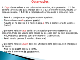 Observações:
1. Cujo não se refere a um substantivo anterior, mas posterior. / 2. Só
poderá ser utilizado para indicar posse. / 3. Se o termo exigir, deverá vir
preposicionado. / 4. Evite a colocação de artigo após o pronome cujo.
 Esse é o computador cujo processador queimou.
 Comprei o carro de cuja cor gostei.
 Aquele ali na cadeira é o homem cuja a filha é professora de japonês.
(evitar)
O pronome relativo que pode ser antecedido por um substantivo ou
pronome. Pode ser usado para coisas ou pessoas com ou sem preposição.
 Há problemas que não consigo entender. (Substantivo)
 Perdi aquilo que você me deu. (Pronome)
O pronome relativo quem deve ser utilizado para pessoas, sem indicação
de posse.
 Não fui eu quem pagou a conta.
 Aquela é a menina de quem gosto.
 