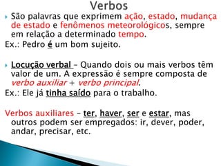  São palavras que exprimem ação, estado, mudança
de estado e fenômenos meteorológicos, sempre
em relação a determinado tempo.
Ex.: Pedro é um bom sujeito.
 Locução verbal – Quando dois ou mais verbos têm
valor de um. A expressão é sempre composta de
verbo auxiliar + verbo principal.
Ex.: Ele já tinha saído para o trabalho.
Verbos auxiliares – ter, haver, ser e estar, mas
outros podem ser empregados: ir, dever, poder,
andar, precisar, etc.
 