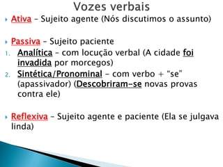  Ativa – Sujeito agente (Nós discutimos o assunto)
 Passiva – Sujeito paciente
1. Analítica – com locução verbal (A cidade foi
invadida por morcegos)
2. Sintética/Pronominal - com verbo + “se”
(apassivador) (Descobriram-se novas provas
contra ele)
 Reflexiva – Sujeito agente e paciente (Ela se julgava
linda)
 