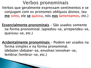 Verbos que geralmente expressam sentimentos e se
conjugam com os pronomes oblíquos átonos. (eu
me sinto, ele se queixa, nós nos lamentamos, etc.)
Essencialmente pronominais – São usados somente
na forma pronominal. (apiedou-se, arrependeu-se,
queixou-se, etc.)
Acidentalmente pronominais – Podem ser usados na
forma simples e na forma pronominal.
(debater/debater-se, envolver/envolver-se,
lembrar/lembrar-se, etc.)
 
