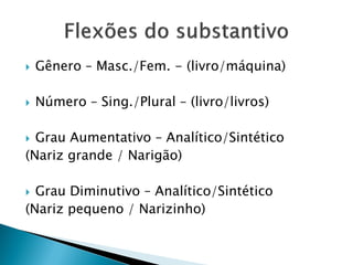  Gênero – Masc./Fem. - (livro/máquina)
 Número – Sing./Plural – (livro/livros)
 Grau Aumentativo – Analítico/Sintético
(Nariz grande / Narigão)
 Grau Diminutivo – Analítico/Sintético
(Nariz pequeno / Narizinho)
 