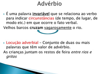  É uma palavra invariável que se relaciona ao verbo
para indicar circunstâncias (de tempo, de lugar, de
modo etc.) em que ocorre o fato verbal.
Velhos barcos cruzam vagarosamente o rio.
 Locução adverbial – Conjunto de duas ou mais
palavras que têm valor de advérbio.
As crianças juntam os restos de feira entre rios e
gritos
 