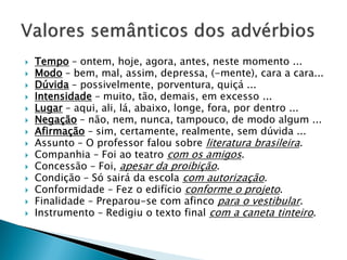  Tempo – ontem, hoje, agora, antes, neste momento ...
 Modo – bem, mal, assim, depressa, (-mente), cara a cara...
 Dúvida – possivelmente, porventura, quiçá ...
 Intensidade – muito, tão, demais, em excesso ...
 Lugar – aqui, ali, lá, abaixo, longe, fora, por dentro ...
 Negação – não, nem, nunca, tampouco, de modo algum ...
 Afirmação – sim, certamente, realmente, sem dúvida ...
 Assunto – O professor falou sobre literatura brasileira.
 Companhia – Foi ao teatro com os amigos.
 Concessão – Foi, apesar da proibição.
 Condição – Só sairá da escola com autorização.
 Conformidade – Fez o edifício conforme o projeto.
 Finalidade – Preparou-se com afinco para o vestibular.
 Instrumento – Redigiu o texto final com a caneta tinteiro.
 