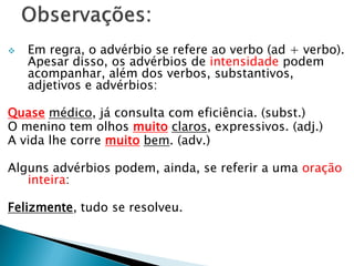  Em regra, o advérbio se refere ao verbo (ad + verbo).
Apesar disso, os advérbios de intensidade podem
acompanhar, além dos verbos, substantivos,
adjetivos e advérbios:
Quase médico, já consulta com eficiência. (subst.)
O menino tem olhos muito claros, expressivos. (adj.)
A vida lhe corre muito bem. (adv.)
Alguns advérbios podem, ainda, se referir a uma oração
inteira:
Felizmente, tudo se resolveu.
 