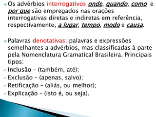  Os advérbios interrogativos onde, quando, como e
por que são empregados nas orações
interrogativas diretas e indiretas em referência,
respectivamente, a lugar, tempo, modo e causa.
 Palavras denotativas: palavras e expressões
semelhantes a advérbios, mas classificadas à parte
pela Nomenclatura Gramatical Brasileira. Principais
tipos:
 Inclusão – (também, até);
 Exclusão – (apenas, salvo);
 Retificação – (aliás, ou melhor);
 Explicação – (isto é, ou seja).
 