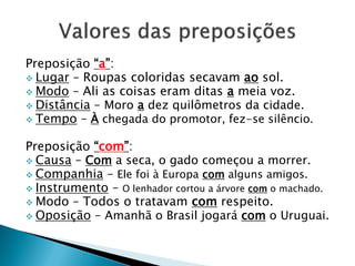 Preposição “a”:
 Lugar – Roupas coloridas secavam ao sol.
 Modo – Ali as coisas eram ditas a meia voz.
 Distância – Moro a dez quilômetros da cidade.
 Tempo – À chegada do promotor, fez-se silêncio.
Preposição “com”:
 Causa – Com a seca, o gado começou a morrer.
 Companhia – Ele foi à Europa com alguns amigos.
 Instrumento – O lenhador cortou a árvore com o machado.
 Modo – Todos o tratavam com respeito.
 Oposição – Amanhã o Brasil jogará com o Uruguai.
 