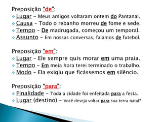 Preposição “de”:
 Lugar – Meus amigos voltaram ontem do Pantanal.
 Causa – Todo o rebanho morreu de fome e sede.
 Tempo – De madrugada, começou um temporal.
 Assunto – Em nossas conversas, falamos de futebol.
Preposição “em”:
 Lugar – Ele sempre quis morar em uma praia.
 Tempo – Em meia hora terei terminado o trabalho.
 Modo – Ela exigiu que ficássemos em silêncio.
Preposição “para”:
 Finalidade – Toda a cidade foi enfeitada para a festa.
 Lugar (destino) – Você deseja voltar para sua terra natal?
 