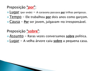 Preposição “por”:
 Lugar (por onde) – A caravana passava por trilhas perigosas.
 Tempo – Ele trabalhou por dois anos como garçom.
 Causa – Por ser jovem, julgavam-no irresponsável.
Preposição “sobre”:
 Assunto – Raras vezes conversamos sobre política.
 Lugar – A velha árvore caiu sobre a pequena casa.
 