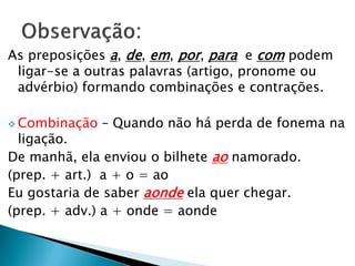As preposições a, de, em, por, para e com podem
ligar-se a outras palavras (artigo, pronome ou
advérbio) formando combinações e contrações.
 Combinação – Quando não há perda de fonema na
ligação.
De manhã, ela enviou o bilhete ao namorado.
(prep. + art.) a + o = ao
Eu gostaria de saber aonde ela quer chegar.
(prep. + adv.) a + onde = aonde
 