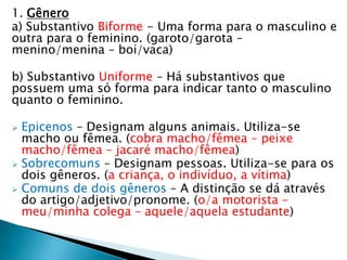1. Gênero
a) Substantivo Biforme - Uma forma para o masculino e
outra para o feminino. (garoto/garota –
menino/menina – boi/vaca)
b) Substantivo Uniforme – Há substantivos que
possuem uma só forma para indicar tanto o masculino
quanto o feminino.
 Epicenos – Designam alguns animais. Utiliza-se
macho ou fêmea. (cobra macho/fêmea – peixe
macho/fêmea – jacaré macho/fêmea)
 Sobrecomuns – Designam pessoas. Utiliza-se para os
dois gêneros. (a criança, o indivíduo, a vítima)
 Comuns de dois gêneros – A distinção se dá através
do artigo/adjetivo/pronome. (o/a motorista –
meu/minha colega – aquele/aquela estudante)
 
