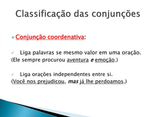  Conjunção coordenativa:
 Liga palavras se mesmo valor em uma oração.
(Ele sempre procurou aventura e emoção.)
 Liga orações independentes entre si.
(Você nos prejudicou, mas já lhe perdoamos.)
 