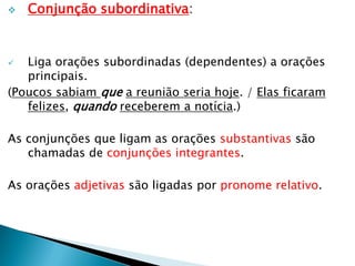  Conjunção subordinativa:
 Liga orações subordinadas (dependentes) a orações
principais.
(Poucos sabiam que a reunião seria hoje. / Elas ficaram
felizes, quando receberem a notícia.)
As conjunções que ligam as orações substantivas são
chamadas de conjunções integrantes.
As orações adjetivas são ligadas por pronome relativo.
 
