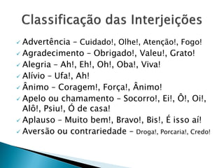  Advertência – Cuidado!, Olhe!, Atenção!, Fogo!
 Agradecimento – Obrigado!, Valeu!, Grato!
 Alegria – Ah!, Eh!, Oh!, Oba!, Viva!
 Alívio – Ufa!, Ah!
 Ânimo – Coragem!, Força!, Ânimo!
 Apelo ou chamamento – Socorro!, Ei!, Ô!, Oi!,
Alô!, Psiu!, Ó de casa!
 Aplauso – Muito bem!, Bravo!, Bis!, É isso aí!
 Aversão ou contrariedade – Droga!, Porcaria!, Credo!
 