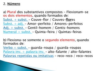2. Número
a) Plural dos substantivos compostos – Flexionam-se
os dois elementos, quando formados de:
Subst. + subst. – Couve-flor / Couves-flores
Subst. + adj. – Amor-perfeito / Amores-perfeitos
Adj. + subst. – Gentil-homem / Gentis-homens
Numeral + subst. – Quinta-feira / Quintas-feiras
b) Flexiona-se somente o segundo elemento, quando
formados de:
Verbo + subst. – guarda-roupa / guarda-roupas
Palavra inv. + palavra inv. – alto-falante / alto-falantes
Palavras repetidas ou imitativas – reco-reco / reco-recos
 