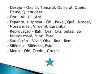  Desejo – Oxalá!, Tomara!, Quisera!, Queira
Deus!, Quem dera!
 Dor – Ai!, Ui!, Ah!
 Espanto, surpresa – Oh!, Puxa!, Quê!, Nossa!,
Nossa mãe!, Virgem!, Caramba!
 Reprovação – Bah!, Ora!, Ora, bolas!, Só
faltava essa!, Fora!, Para!
 Satisfação – Viva!, Oba!, Boa!, Bem!
 Silêncio – Silêncio!, Psiu!
 Medo – Oh!, Credo!, Cruzes!
 