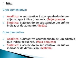 3. Grau
Grau aumentativo:
a) Analítico: o substantivo é acompanhado de um
adjetivo que indica grandeza. (Beijo grande)
b) Sintético: é acrescido ao substantivo um sufixo
indicador de aumento. (Beijão)
Grau diminutivo
a) Analítico: substantivo acompanhado de um adjetivo
que indica pequenez. (Mala pequena)
b) Sintético: é acrescido ao substantivo um sufixo
indicador de diminuição. (Malinha)
 