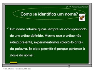 2
LP – 7º -Nome e Grupo Nominal
 Um nome admite quase sempre ser acompanhado
de um artigo definido. Mesmo que o artigo não
esteja presente, experimentamos colocá-lo antes
da palavra. Se ela o permitir é porque pertence à
classe do nome!
© Profs. Sofia Santos e Teresa Pombo, EBICC 2006
Como se identifica um nome?
 