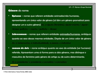 3
LP – 7º -Nome e Grupo Nominal
Género do nome:
 Epiceno – nomes que referem entidades animadas/não humanas,
apresentando um único valor de género (só têm um género gramatical para
designar um e outro género) Ex. a águia (feminino), águia-macho / águia-
fêmea; golfinho – macho / golfinho – fêmea
 Sobrecomum – nomes que referem entidades animadas/humanas, ambíguos
quanto ao sexo dessas mesmas entidades. Dispõe de um único valor de género.
Ex. a testemunha, a individualidade, a pessoa, o indivíduo
 comum de dois – nome ambíguo quanto ao sexo da entidade (ser humano)
referida. Apresentam uma só forma para os dois géneros, mas distingue o
masculino do feminino pelo género do artigo ou de outro determinante.
 Ex a presidente/ o presidente; o jornalista / a jornalista
© Profs. Sofia Santos e Teresa Pombo, EBICC 2006
 