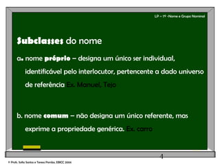 4
LP – 7º -Nome e Grupo Nominal
Subclasses do nome
a. nome próprio – designa um único ser individual,
identificável pelo interlocutor, pertencente a dado universo
de referência Ex. Manuel, Tejo
b. nome comum – não designa um único referente, mas
exprime a propriedade genérica. Ex. carro
© Profs. Sofia Santos e Teresa Pombo, EBICC 2006
 