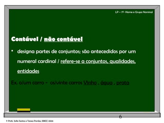 6
LP – 7º -Nome e Grupo Nominal
Contável / não contável
 designa partes de conjuntos; são antecedidos por um
numeral cardinal / refere-se a conjuntos, qualidades,
entidades
Ex. o/um carro - os/vinte carros Vinho , água , prata
© Profs. Sofia Santos e Teresa Pombo, EBICC 2006
 