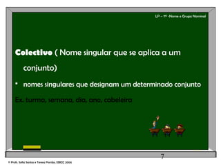 7
LP – 7º -Nome e Grupo Nominal
Colectivo ( Nome singular que se aplica a um
conjunto)
 nomes singulares que designam um determinado conjunto
Ex. turma, semana, dia, ano, cabeleira
© Profs. Sofia Santos e Teresa Pombo, EBICC 2006
 