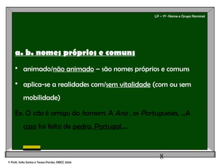8
LP – 7º -Nome e Grupo Nominal
a. b. nomes próprios e comuns
 animado/não animado – são nomes próprios e comuns
 aplica-se a realidades com/sem vitalidade (com ou sem
mobilidade)
Ex. O cão é amigo do homem. A Ana , os Portugueses, ...A
casa foi feita de pedra. Portugal....
© Profs. Sofia Santos e Teresa Pombo, EBICC 2006
 
