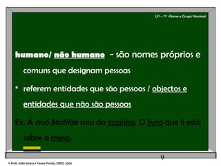 9
LP – 7º -Nome e Grupo Nominal
humano/ não humano - são nomes próprios e
comuns que designam pessoas
 referem entidades que são pessoas / objectos e
entidades que não são pessoas
Ex. A avó Matilde saiu da cozinha. O livro que li está
sobre a mesa.
© Profs. Sofia Santos e Teresa Pombo, EBICC 2006
 