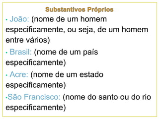 • João: (nome de um homem
especificamente, ou seja, de um homem
entre vários)
• Brasil: (nome de um país
especificamente)
• Acre: (nome de um estado
especificamente)
•São Francisco: (nome do santo ou do rio
especificamente)
 