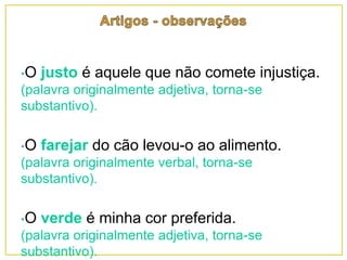 •O justo é aquele que não comete injustiça.
(palavra originalmente adjetiva, torna-se
substantivo).
•O farejar do cão levou-o ao alimento.
(palavra originalmente verbal, torna-se
substantivo).
•O verde é minha cor preferida.
(palavra originalmente adjetiva, torna-se
substantivo).
 