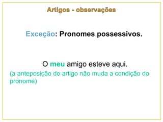 Exceção: Pronomes possessivos.
O meu amigo esteve aqui.
(a anteposição do artigo não muda a condição do
pronome)
 