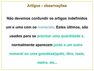Não devemos confundir os artigos indefinidos
um e uma com os numerais. Estes últimos, são
usados para se precisar uma quantidade e,
normalmente aparecem junto a um outro
numeral ou uma grandeza(quilo, litro, reais,
metro, etc..
 