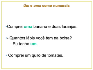 •Comprei uma banana e duas laranjas.
•- Quantos lápis você tem na bolsa?
- Eu tenho um.
• Comprei um quilo de tomates.
 